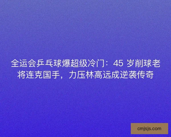 全运会乒乓球爆超级冷门：45 岁削球老将连克国手，力压林高远成逆袭传奇