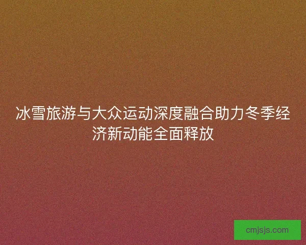 冰雪旅游与大众运动深度融合助力冬季经济新动能全面释放