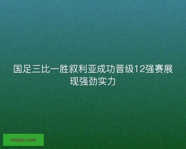 国足三比一胜叙利亚成功晋级12强赛展现强劲实力