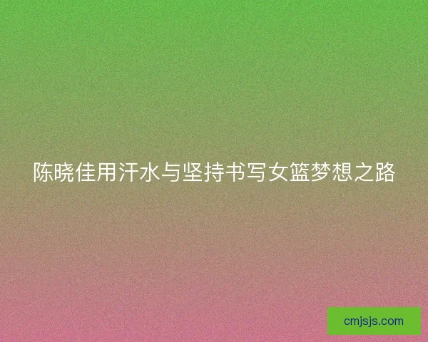 陈晓佳用汗水与坚持书写女篮梦想之路 陈晓佳用汗水与坚持书写女篮梦想之路