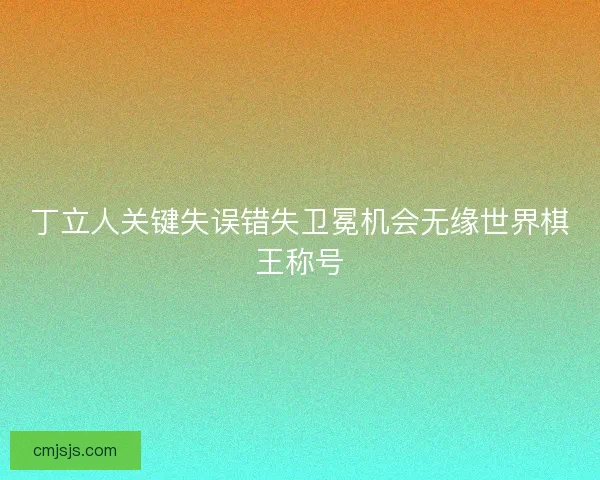 丁立人关键失误错失卫冕机会无缘世界棋王称号 丁立人关键失误错失卫冕机会无缘世界棋王称号