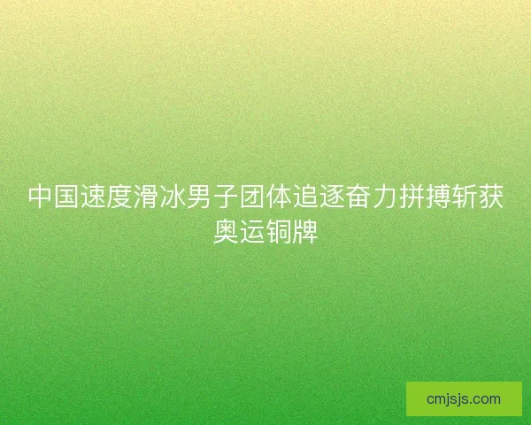 中国速度滑冰男子团体追逐奋力拼搏斩获奥运铜牌 中国速度滑冰男子团体追逐奋力拼搏斩获奥运铜牌