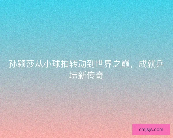 孙颖莎从小球拍转动到世界之巅，成就乒坛新传奇
