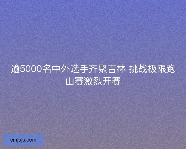 逾5000名中外选手齐聚吉林 挑战极限跑山赛激烈开赛 逾5000名中外选手齐聚吉林 挑战极限跑山赛激烈开赛