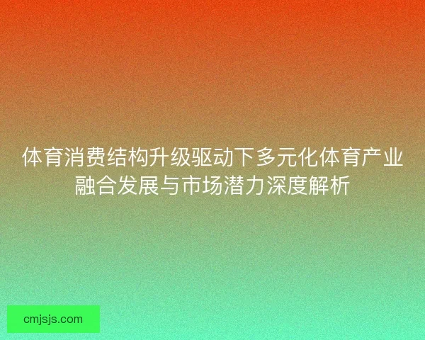 体育消费结构升级驱动下多元化体育产业融合发展与市场潜力深度解析 体育消费结构升级驱动下多元化体育产业融合发展与市场潜力深度解析