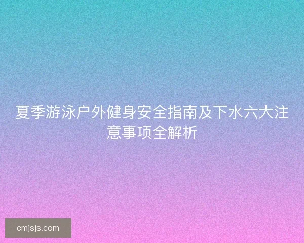夏季游泳户外健身安全指南及下水六大注意事项全解析 夏季游泳户外健身安全指南及下水六大注意事项全解析