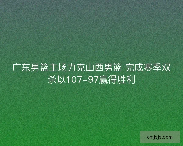 广东男篮主场力克山西男篮 完成赛季双杀以107-97赢得胜利