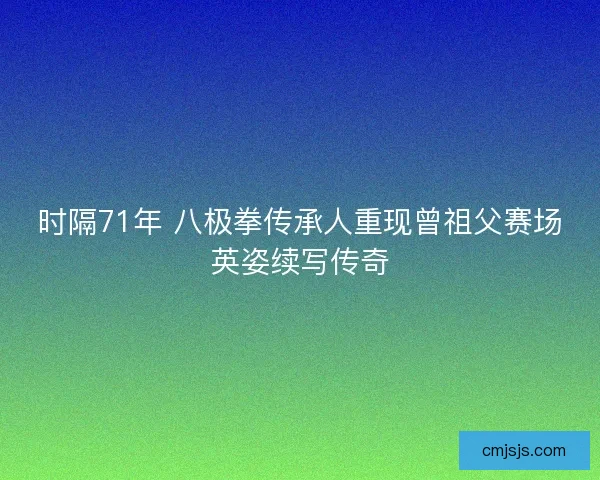 时隔71年 八极拳传承人重现曾祖父赛场英姿续写传奇