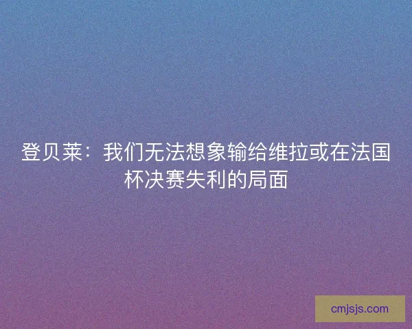 登贝莱:我们无法想象输给维拉或在法国杯决赛失利的局面 登贝莱:我们无法想象输给维拉或在法国杯决赛失利的局面