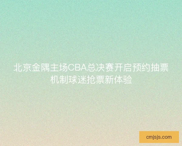 北京金隅主场CBA总决赛开启预约抽票机制球迷抢票新体验 北京金隅主场CBA总决赛开启预约抽票机制球迷抢票新体验