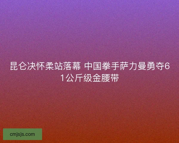 昆仑决怀柔站落幕 中国拳手萨力曼勇夺61公斤级金腰带