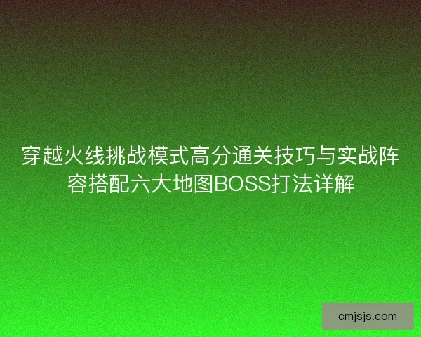 穿越火线挑战模式高分通关技巧与实战阵容搭配六大地图BOSS打法详解