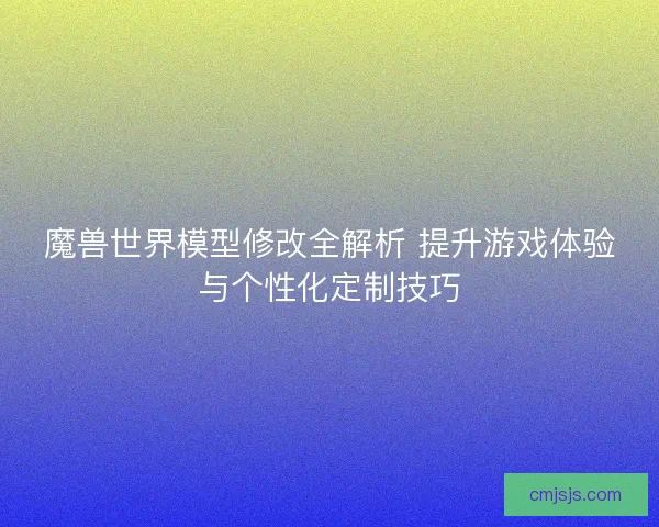 魔兽世界模型修改全解析 提升游戏体验与个性化定制技巧 魔兽世界模型修改全解析 提升游戏体验与个性化定制技巧
