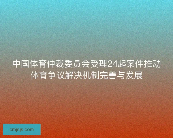 中国体育仲裁委员会受理24起案件推动体育争议解决机制完善与发展 中国体育仲裁委员会受理24起案件推动体育争议解决机制完善与发展