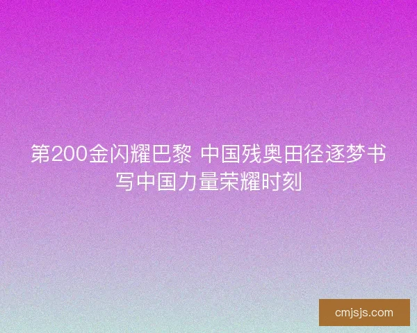 第200金闪耀巴黎 中国残奥田径逐梦书写中国力量荣耀时刻
