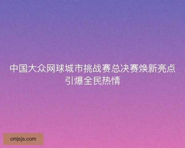 中国大众网球城市挑战赛总决赛焕新亮点引爆全民热情