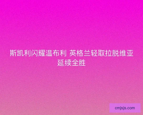 斯凯利闪耀温布利 英格兰轻取拉脱维亚延续全胜