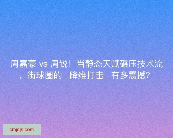 周嘉豪 vs 周锐！当静态天赋碾压技术流，街球圈的 _降维打击_ 有多震撼？