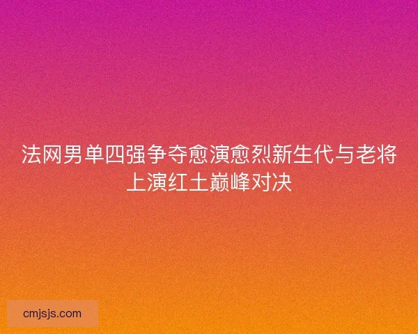 法网男单四强争夺愈演愈烈新生代与老将上演红土巅峰对决