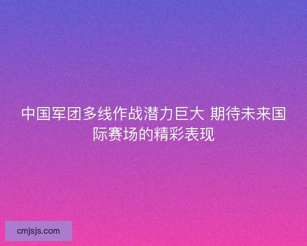 中国军团多线作战潜力巨大 期待未来国际赛场的精彩表现