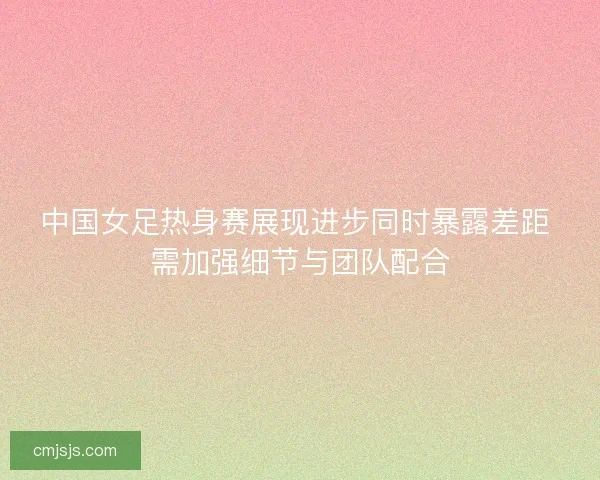 中国女足热身赛展现进步同时暴露差距 需加强细节与团队配合