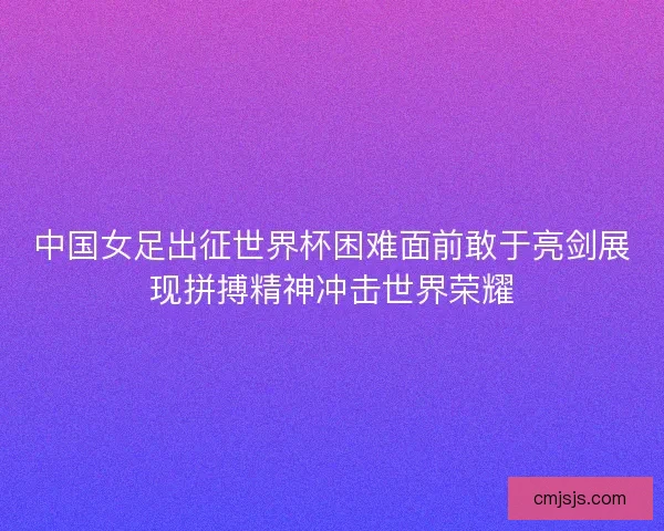 中国女足出征世界杯困难面前敢于亮剑展现拼搏精神冲击世界荣耀 中国女足出征世界杯困难面前敢于亮剑展现拼搏精神冲击世界荣耀