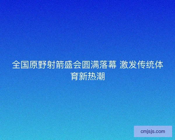 全国原野射箭盛会圆满落幕 激发传统体育新热潮 全国原野射箭盛会圆满落幕 激发传统体育新热潮